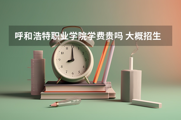 呼和浩特職業(yè)學(xué)院學(xué)費(fèi)貴嗎 大概招生多少人