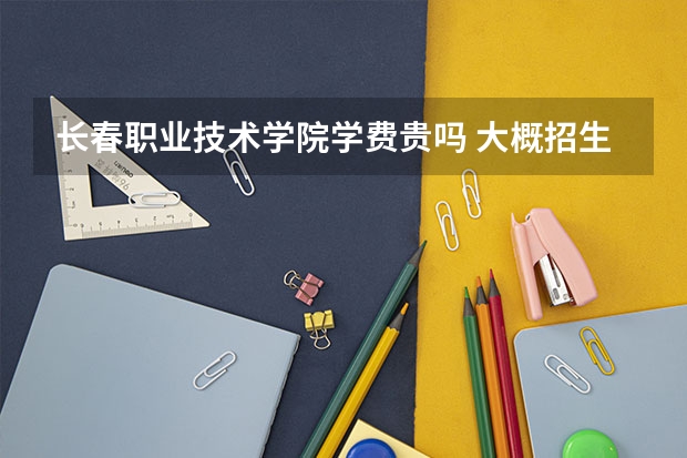 長春職業(yè)技術學院學費貴嗎 大概招生多少人