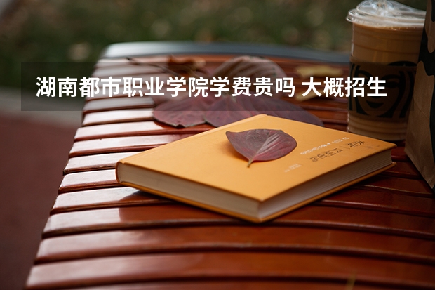 湖南都市職業(yè)學(xué)院學(xué)費貴嗎 大概招生多少人