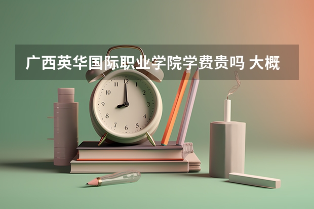 廣西英華國際職業(yè)學院學費貴嗎 大概招生多少人