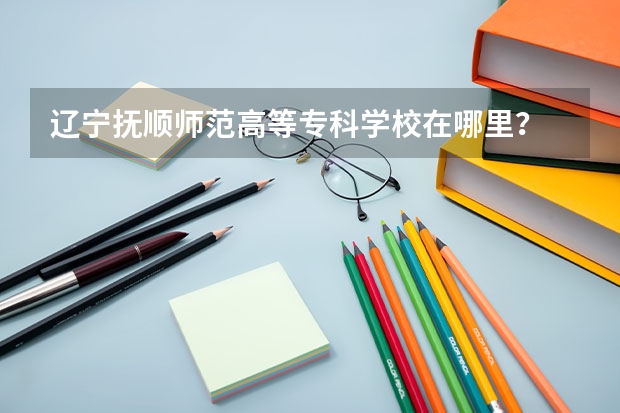 遼寧撫順師范高等?？茖W(xué)校在哪里？