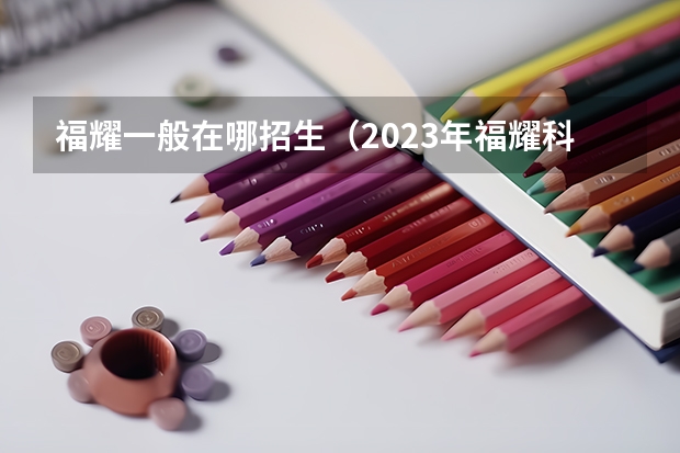 福耀一般在哪招生（2023年福耀科技大學(xué)招生簡(jiǎn)章）