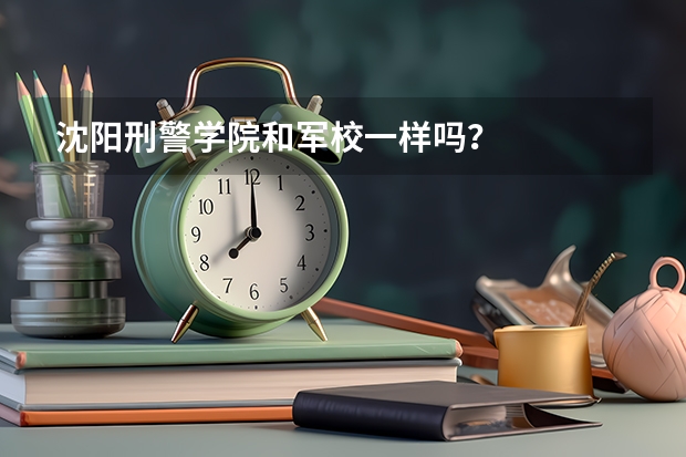 沈陽刑警學(xué)院和軍校一樣嗎？