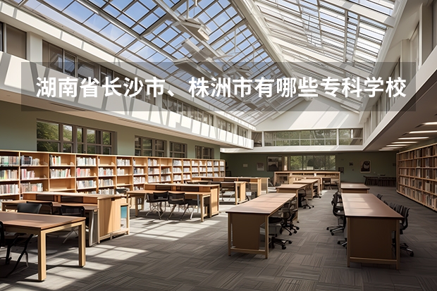 湖南省長沙市、株洲市有哪些?？茖W(xué)校