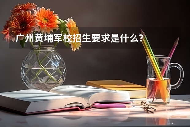 廣州黃埔軍校招生要求是什么？