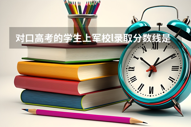 對(duì)口高考的學(xué)生上軍校l錄取分?jǐn)?shù)線是多少