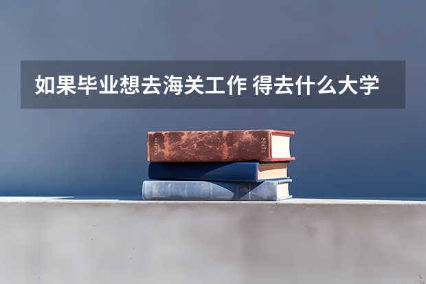 如果畢業(yè)想去海關(guān)工作 得去什么大學(xué) 學(xué) 什么專業(yè)？