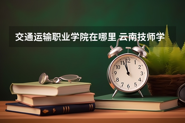 交通運(yùn)輸職業(yè)學(xué)院在哪里 云南技師學(xué)院和云南交通運(yùn)輸職業(yè)技術(shù)學(xué)院哪所好