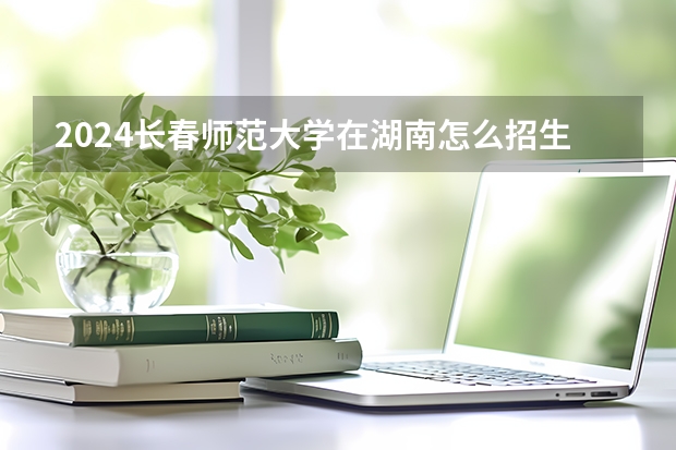 2024長春師范大學(xué)在湖南怎么招生的