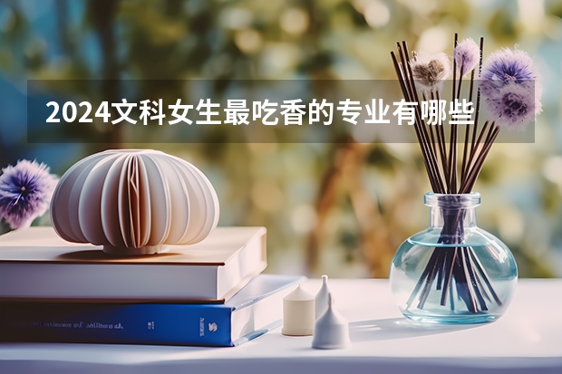 2024文科女生最吃香的專業(yè)有哪些 熱門專業(yè)是什么