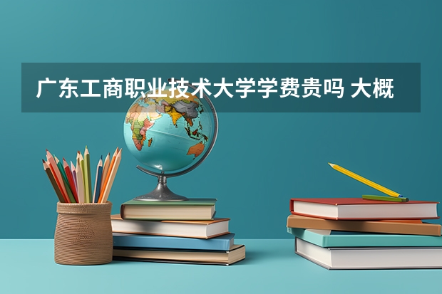廣東工商職業(yè)技術大學學費貴嗎 大概招生多少人
