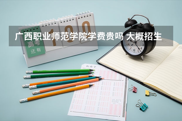 廣西職業(yè)師范學(xué)院學(xué)費貴嗎 大概招生多少人