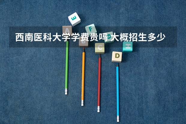 西南醫(yī)科大學(xué)學(xué)費(fèi)貴嗎 大概招生多少人