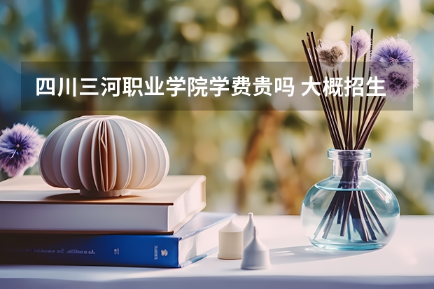 四川三河職業(yè)學院學費貴嗎 大概招生多少人